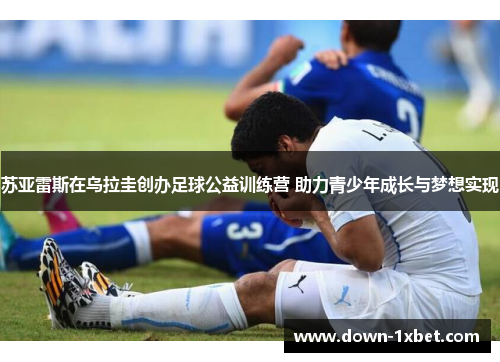 苏亚雷斯在乌拉圭创办足球公益训练营 助力青少年成长与梦想实现