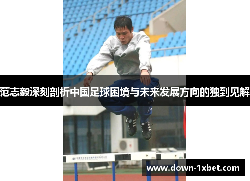 范志毅深刻剖析中国足球困境与未来发展方向的独到见解