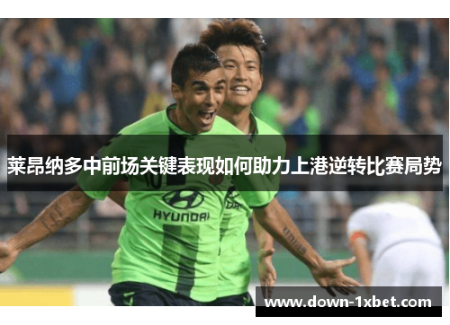 莱昂纳多中前场关键表现如何助力上港逆转比赛局势