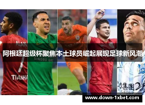 阿根廷超级杯聚焦本土球员崛起展现足球新风潮