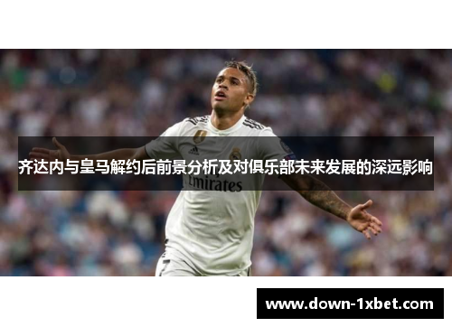 齐达内与皇马解约后前景分析及对俱乐部未来发展的深远影响