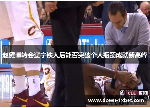 赵健博转会辽宁铁人后能否突破个人瓶颈成就新高峰