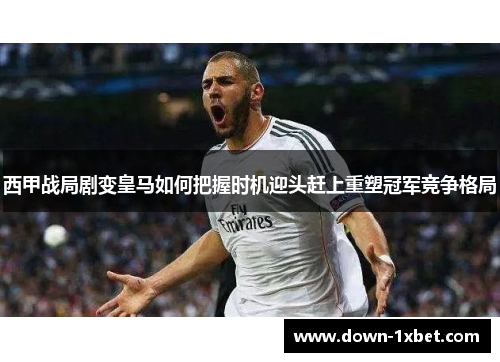 西甲战局剧变皇马如何把握时机迎头赶上重塑冠军竞争格局