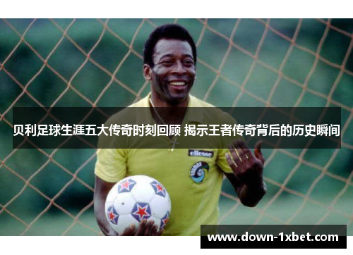 贝利足球生涯五大传奇时刻回顾 揭示王者传奇背后的历史瞬间