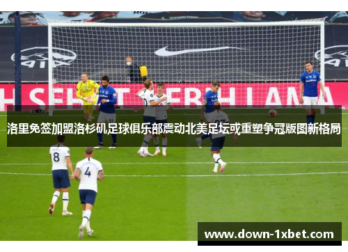 洛里免签加盟洛杉矶足球俱乐部震动北美足坛或重塑争冠版图新格局