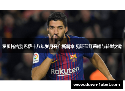 罗贝托告别巴萨十八年岁月开启新篇章 见证蓝红荣耀与转型之路
