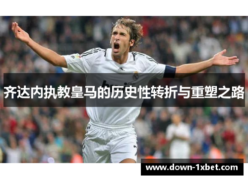 齐达内执教皇马的历史性转折与重塑之路